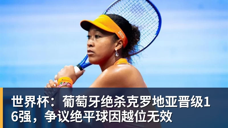 乐鱼平台世界杯：葡萄牙绝杀克罗地亚晋级16强，争议绝平球因越位无效